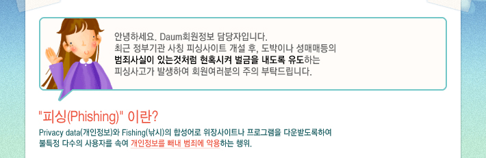안녕하세요. Daum회원정보 담당자입니다. 최근 정부기관 사칭 피싱사이트 개설 후, 도박이나 성매매등의 범죄사실이 있는것처럼 현혹시켜 벌금을 내도록 유도하는 피싱사고가 발생하여 회원여러분의 주의 부탁드립니다.