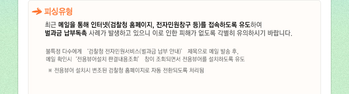 최근 메일을 통해 인터넷(검찰청 홈페이지, 전자민원창구 등)를 접속하도록 유도하여 벌과금 납부독촉 사례가 발생하고 있으니 이로 인한 피해가 없도록 각별히 유의하시기 바랍니다.